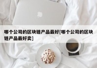 哪个公司的区块链产品最好[哪个公司的区块链产品最好卖]