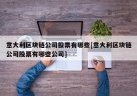 意大利区块链公司股票有哪些[意大利区块链公司股票有哪些公司]