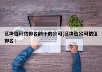 区块链评估排名前十的公司[区块链公司估值排名]